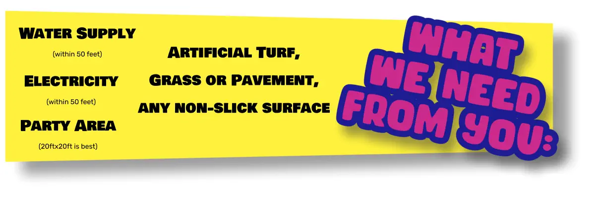 Water Supply (within 50 feet) Electricity (within 50 feet) Party Area (20ftx20ft is best) Artificial Turf, Grass or Pavement, any non-slick surface