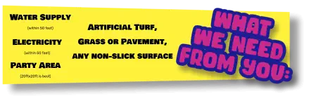 Water Supply (within 50 feet) Electricity (within 50 feet) Party Area (20ftx20ft is best) Artificial Turf, Grass or Pavement, any non-slick surface
